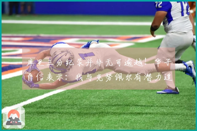 库里三分纪录并非无可逾越！华子自信表示：我与克努佩尔有潜力追赶