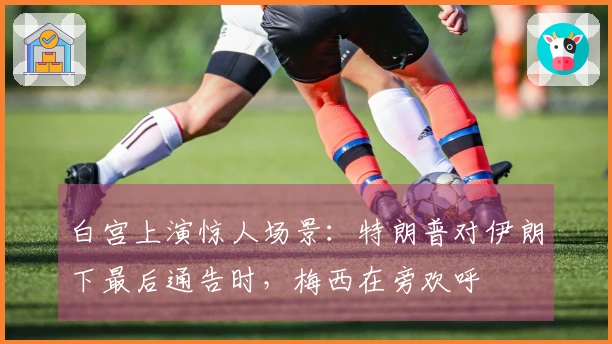 白宫上演惊人场景：特朗普对伊朗下最后通告时，梅西在旁欢呼