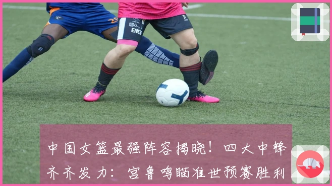 中国女篮最强阵容揭晓！四大中锋齐齐发力：宫鲁鸣瞄准世预赛胜利