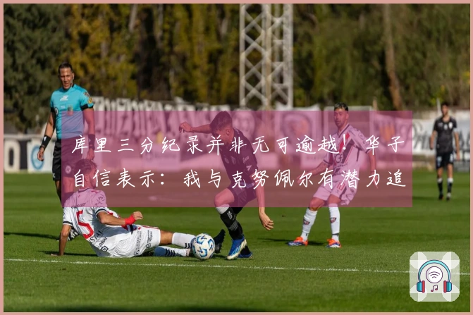 库里三分纪录并非无可逾越！华子自信表示：我与克努佩尔有潜力追赶