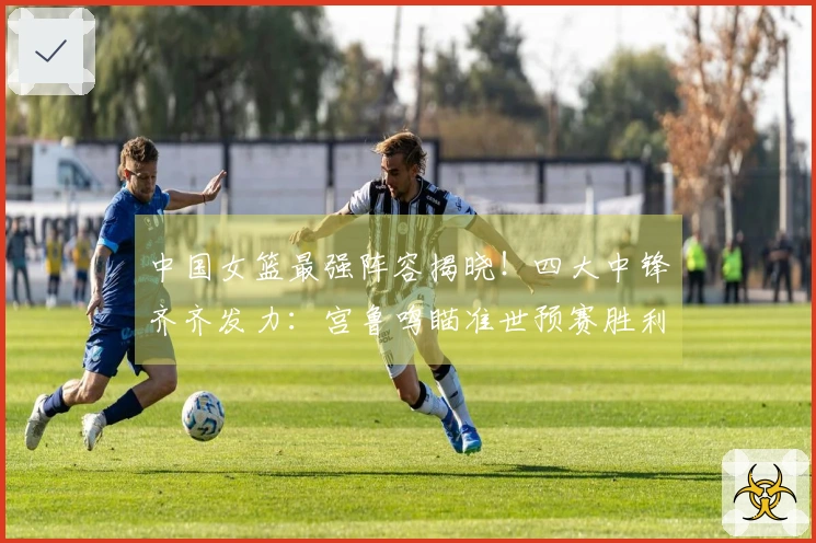 中国女篮最强阵容揭晓！四大中锋齐齐发力：宫鲁鸣瞄准世预赛胜利