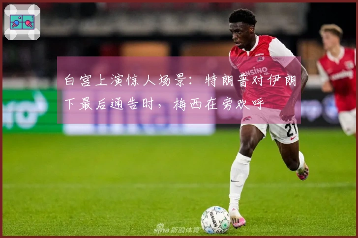 白宫上演惊人场景：特朗普对伊朗下最后通告时，梅西在旁欢呼