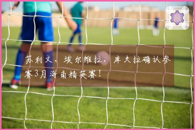 苏利文、埃尔维拉、库夫拉确认参赛3月海南精英赛！